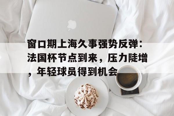 雷竟官方-窗口期上海久事强势反弹：法国杯节点到来，压力陡增，年轻球员得到机会的简单介绍