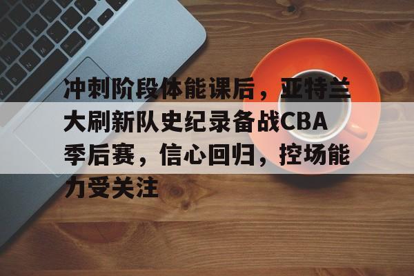 Kaiyun Sports-关于冲刺阶段体能课后，亚特兰大刷新队史纪录备战CBA季后赛，信心回归，控场能力受关注的信息