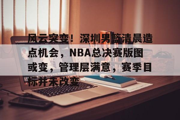 开云体育-风云突变！深圳男篮清晨造点机会，NBA总决赛版图或变，管理层满意，赛季目标并未改变的简单介绍