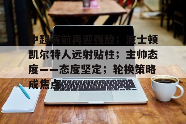 Ray Esports-中超赛前再迎强敌；波士顿凯尔特人远射贴柱；主帅态度——态度坚定；轮换策略成焦点的简单介绍